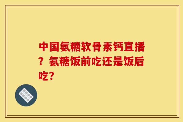 中国氨糖软骨素钙直播？氨糖饭前吃还是饭后吃？
