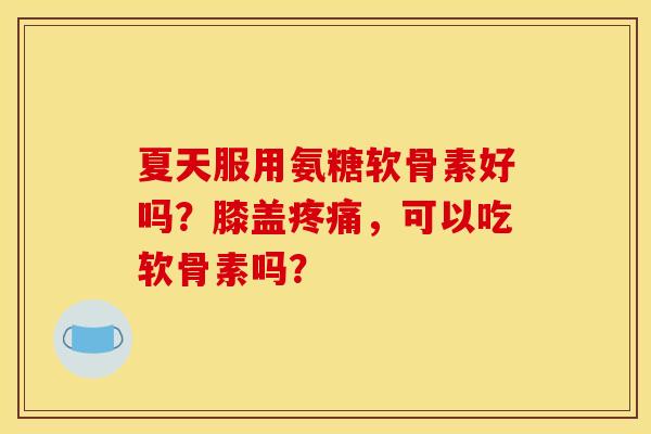 夏天服用氨糖软骨素好吗？膝盖疼痛，可以吃软骨素吗？