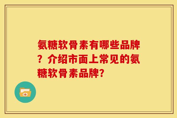 氨糖软骨素有哪些品牌？介绍市面上常见的氨糖软骨素品牌？