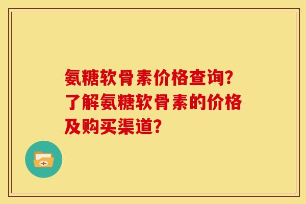 氨糖软骨素价格查询？了解氨糖软骨素的价格及购买渠道？