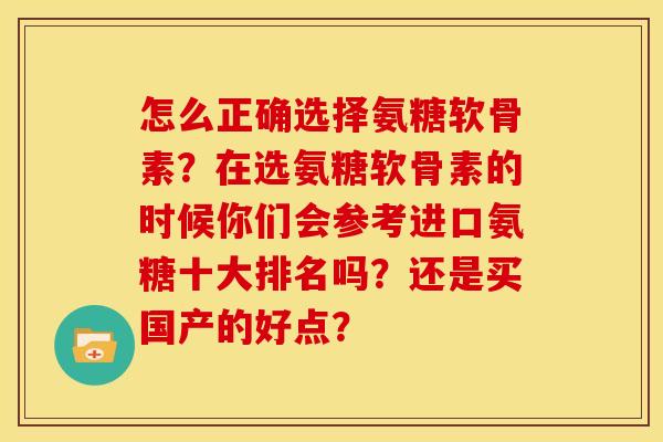 怎么正确选择氨糖软骨素？在选氨糖软骨素的时候你们会参考进口氨糖十大排名吗？还是买国产的好点？
