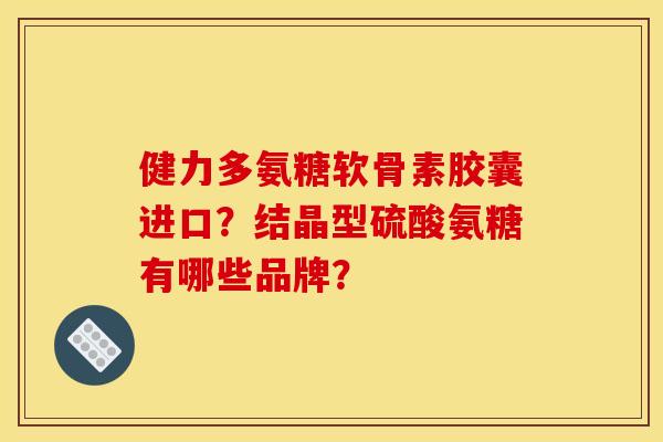 健力多氨糖软骨素胶囊进口？结晶型硫酸氨糖有哪些品牌？