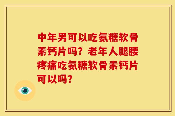 中年男可以吃氨糖软骨素钙片吗？老年人腿腰疼痛吃氨糖软骨素钙片可以吗？