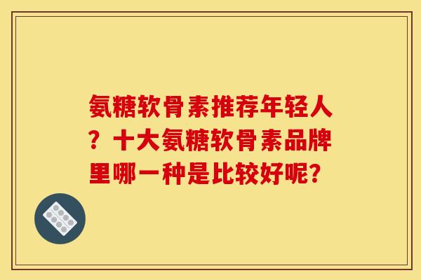 氨糖软骨素推荐年轻人？十大氨糖软骨素品牌里哪一种是比较好呢？