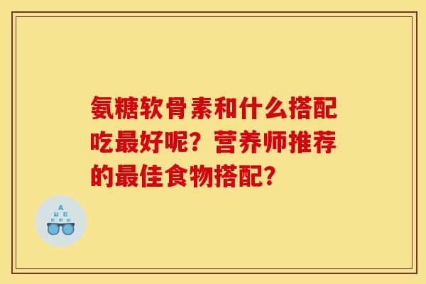 氨糖软骨素和什么搭配吃最好呢？营养师推荐的最佳食物搭配？