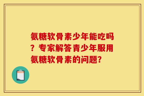 氨糖软骨素少年能吃吗？专家解答青少年服用氨糖软骨素的问题？