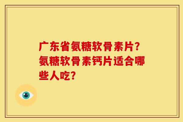广东省氨糖软骨素片？氨糖软骨素钙片适合哪些人吃？