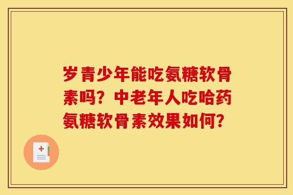 岁青少年能吃氨糖软骨素吗？中老年人吃哈药氨糖软骨素效果如何？