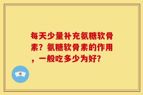 每天少量补充氨糖软骨素？氨糖软骨素的作用，一般吃多少为好？