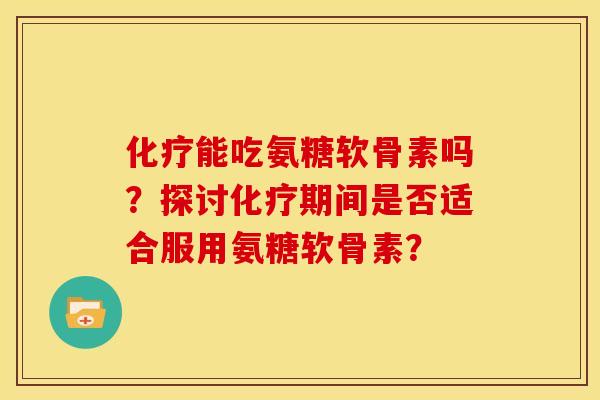 化疗能吃氨糖软骨素吗？探讨化疗期间是否适合服用氨糖软骨素？