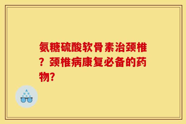 氨糖硫酸软骨素治颈椎？颈椎病康复必备的药物？