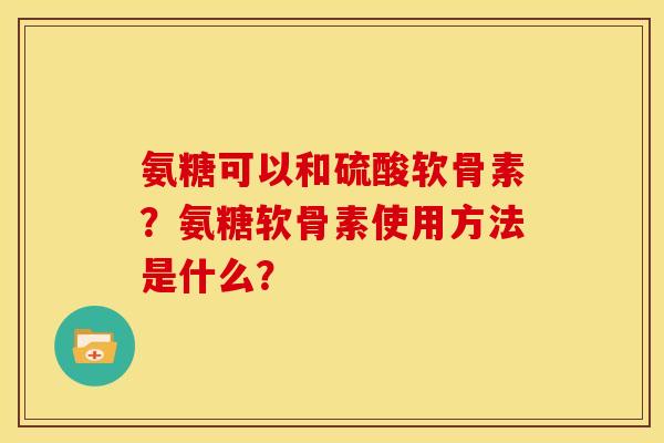 氨糖可以和硫酸软骨素？氨糖软骨素使用方法是什么？