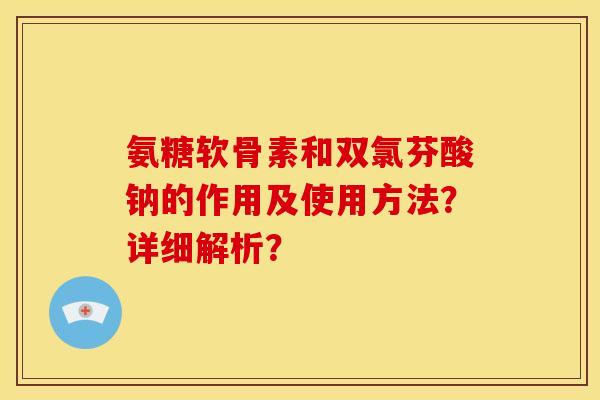 氨糖软骨素和双氯芬酸钠的作用及使用方法？详细解析？