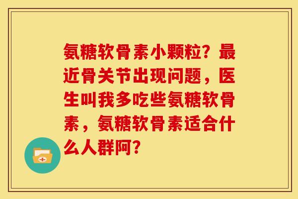 氨糖软骨素小颗粒？最近骨关节出现问题，医生叫我多吃些氨糖软骨素，氨糖软骨素适合什么人群阿？