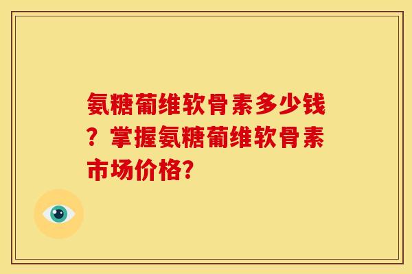 氨糖葡维软骨素多少钱？掌握氨糖葡维软骨素市场价格？
