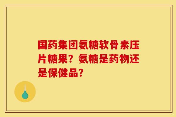 国药集团氨糖软骨素压片糖果？氨糖是药物还是保健品？