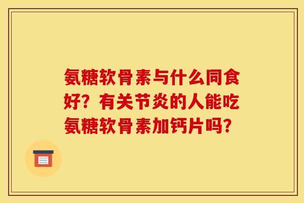 氨糖软骨素与什么同食好？有关节炎的人能吃氨糖软骨素加钙片吗？