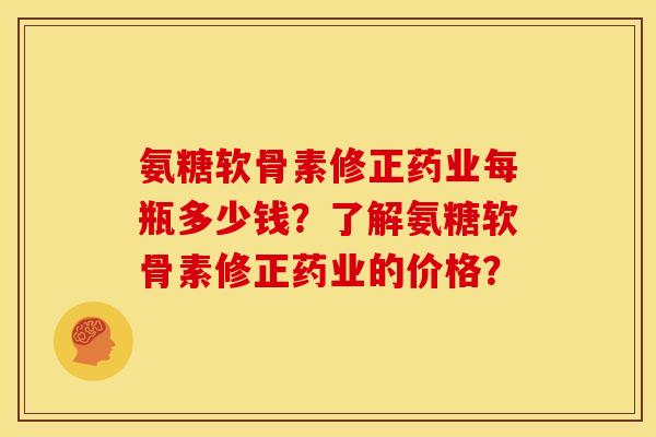 氨糖软骨素修正药业每瓶多少钱？了解氨糖软骨素修正药业的价格？