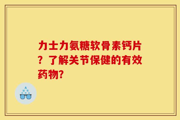 力士力氨糖软骨素钙片？了解关节保健的有效药物？