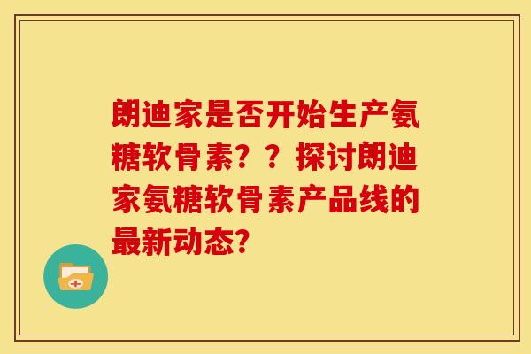 朗迪家是否开始生产氨糖软骨素？？探讨朗迪家氨糖软骨素产品线的最新动态？