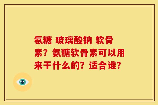 氨糖 玻璃酸钠 软骨素？氨糖软骨素可以用来干什么的？适合谁？