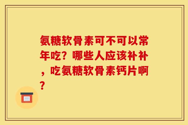 氨糖软骨素可不可以常年吃？哪些人应该补补，吃氨糖软骨素钙片啊？