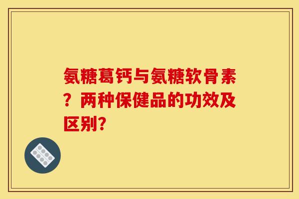 氨糖葛钙与氨糖软骨素？两种保健品的功效及区别？