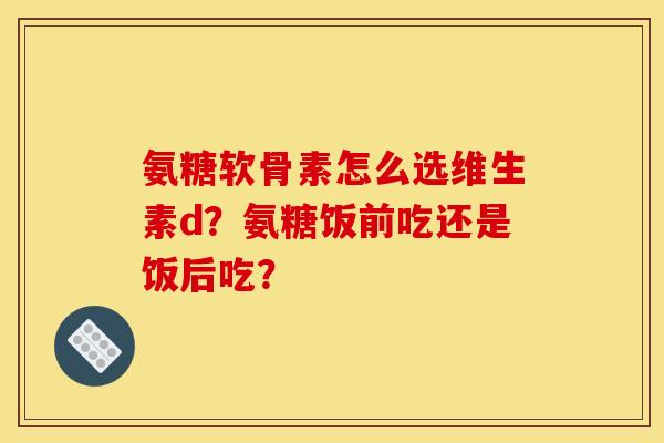 氨糖软骨素怎么选维生素d？氨糖饭前吃还是饭后吃？