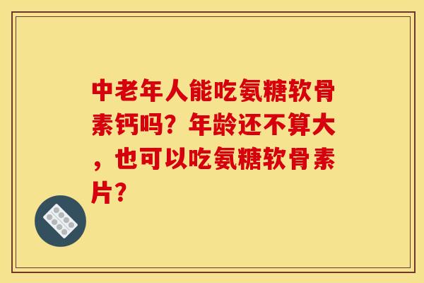 中老年人能吃氨糖软骨素钙吗？年龄还不算大，也可以吃氨糖软骨素片？