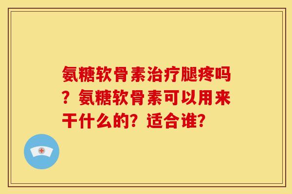 氨糖软骨素治疗腿疼吗？氨糖软骨素可以用来干什么的？适合谁？