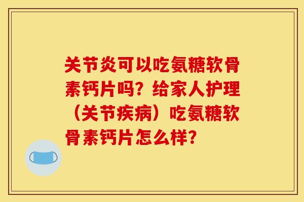 关节炎可以吃氨糖软骨素钙片吗？给家人护理（关节疾病）吃氨糖软骨素钙片怎么样？