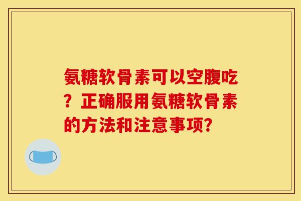 氨糖软骨素可以空腹吃？正确服用氨糖软骨素的方法和注意事项？