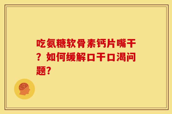 吃氨糖软骨素钙片嘴干？如何缓解口干口渴问题？