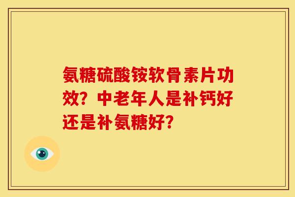 氨糖硫酸铵软骨素片功效？中老年人是补钙好还是补氨糖好？