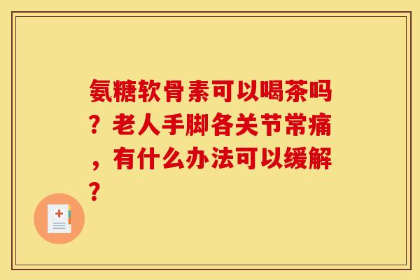 氨糖软骨素可以喝茶吗？老人手脚各关节常痛，有什么办法可以缓解？