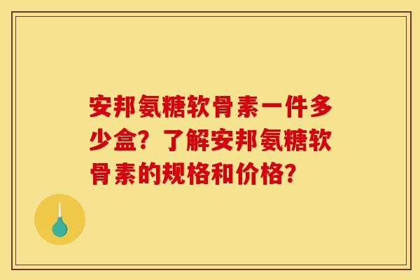 安邦氨糖软骨素一件多少盒？了解安邦氨糖软骨素的规格和价格？