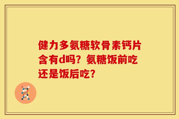 健力多氨糖软骨素钙片含有d吗？氨糖饭前吃还是饭后吃？