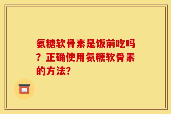 氨糖软骨素是饭前吃吗？正确使用氨糖软骨素的方法？