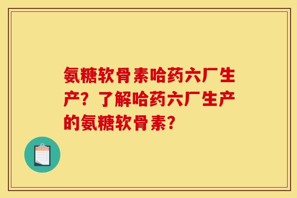 氨糖软骨素哈药六厂生产？了解哈药六厂生产的氨糖软骨素？