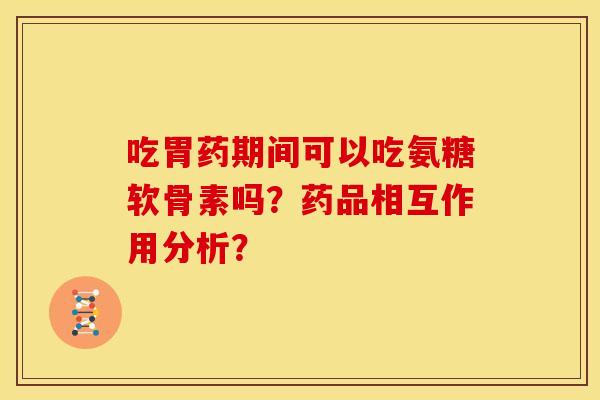 吃胃药期间可以吃氨糖软骨素吗？药品相互作用分析？