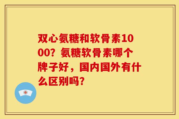 双心氨糖和软骨素1000？氨糖软骨素哪个牌子好，国内国外有什么区别吗？