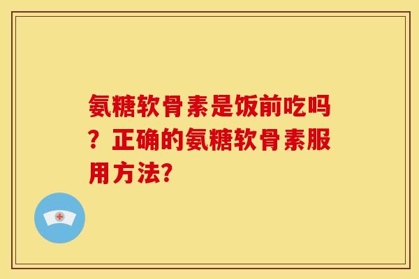 氨糖软骨素是饭前吃吗？正确的氨糖软骨素服用方法？