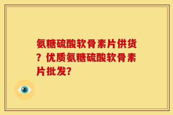 氨糖硫酸软骨素片供货？优质氨糖硫酸软骨素片批发？