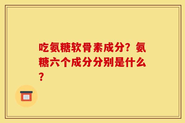 吃氨糖软骨素成分？氨糖六个成分分别是什么？
