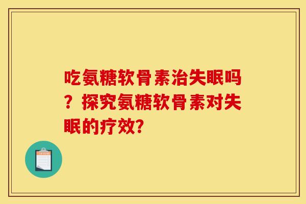 吃氨糖软骨素治失眠吗？探究氨糖软骨素对失眠的疗效？
