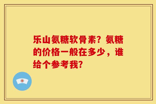 乐山氨糖软骨素？氨糖的价格一般在多少，谁给个参考我？