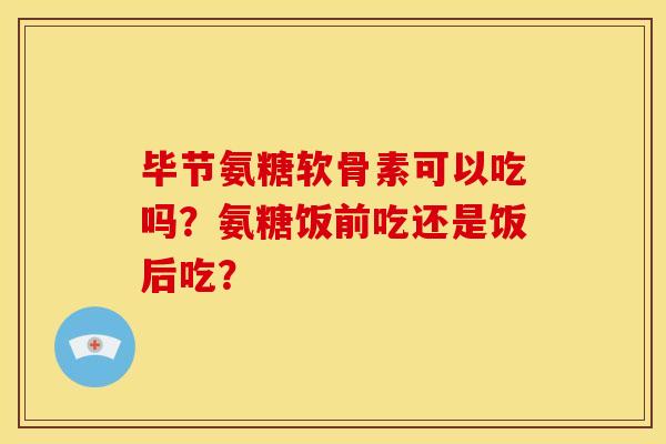 毕节氨糖软骨素可以吃吗？氨糖饭前吃还是饭后吃？