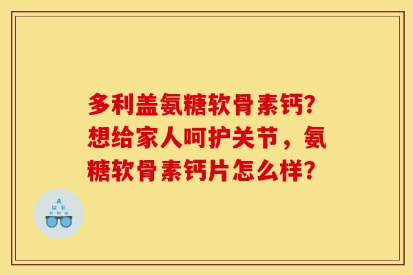 多利盖氨糖软骨素钙？想给家人呵护关节，氨糖软骨素钙片怎么样？