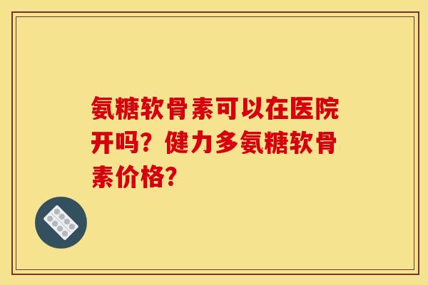 氨糖软骨素可以在医院开吗？健力多氨糖软骨素价格？