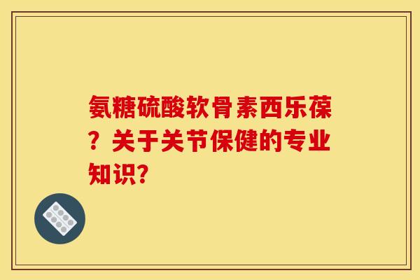 氨糖硫酸软骨素西乐葆？关于关节保健的专业知识？